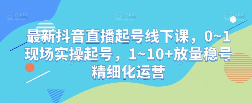 最新抖音直播起号线下课，0~1现场实操起号，1~10+放量稳号精细化运营 - 搞薯条网-搞薯条网