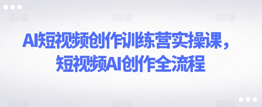 AI短视频创作训练营实操课，短视频AI创作全流程-森森项目库