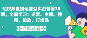 短视频直播运营型实战营第36期,全面学习:运营、主播、视频、投放、打爆品-搞薯条网