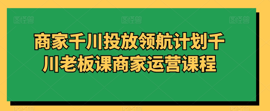 商家千川投放领航计划千川老板课商家运营课程 - 搞薯条网-搞薯条网