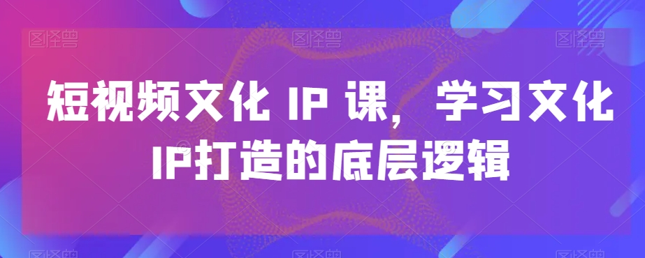 短视频文化IP课，学习文化IP打造的底层逻辑-森森项目库