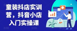 童装抖店实训营,抖音小店入门实操课-搞薯条网