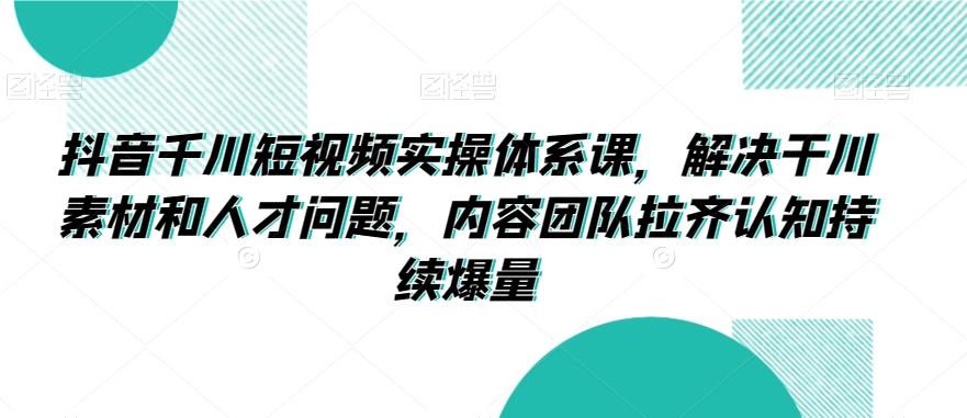 抖音千川短视频实操体系课，解决干川素材和人才问题，内容团队拉齐认知持续爆量 - 搞薯条网-搞薯条网