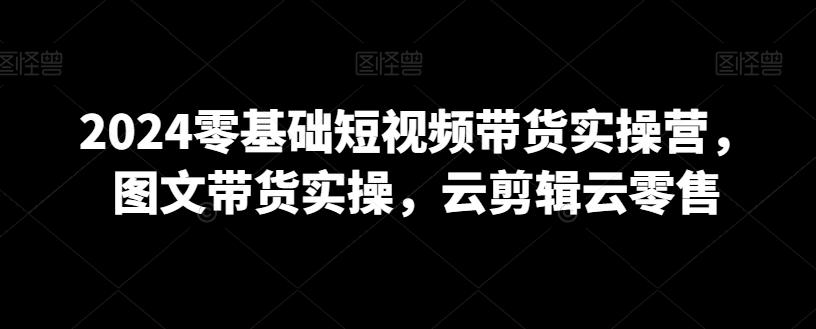 2024零基础短视频带货实操营，图文带货实操，云剪辑云零售-森森项目库