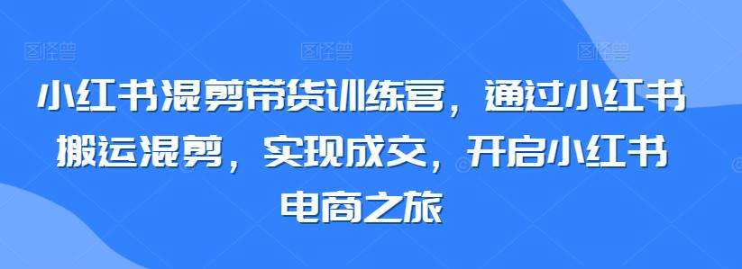 小红书混剪带货训练营，通过小红书搬运混剪，实现成交，开启小红书电商之旅-森森项目库