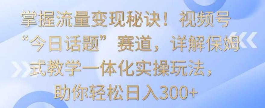 掌握流量变现秘诀！视频号“今日话题”赛道，详解保姆式教学一体化实操玩法，助你轻松日入300+【揭秘】-森森项目库