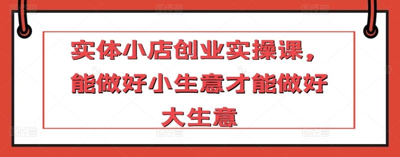 实体小店创业实操课，能做好小生意才能做好大生意-森森项目库