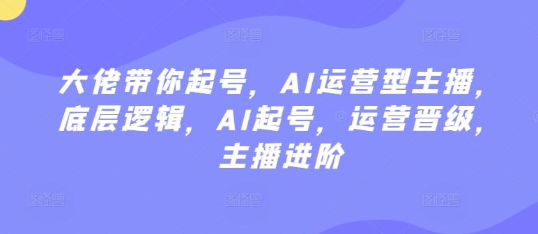 大佬带你起号，AI运营型主播，底层逻辑，AI起号，运营晋级，主播进阶 - 搞薯条网-搞薯条网