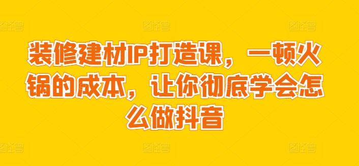 装修建材IP打造课，一顿火锅的成本，让你彻底学会怎么做抖音 - 搞薯条网-搞薯条网