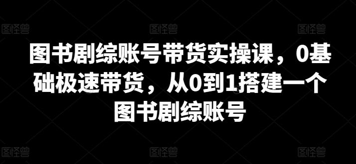 图书剧综账号带货实操课，0基础极速带货，从0到1搭建一个图书剧综账号 - 搞薯条网-搞薯条网
