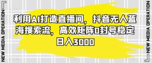 利用AI打造直播间,抖音无人蓝海搜索流,高效矩阵0封号稳定日入3000-搞薯条网