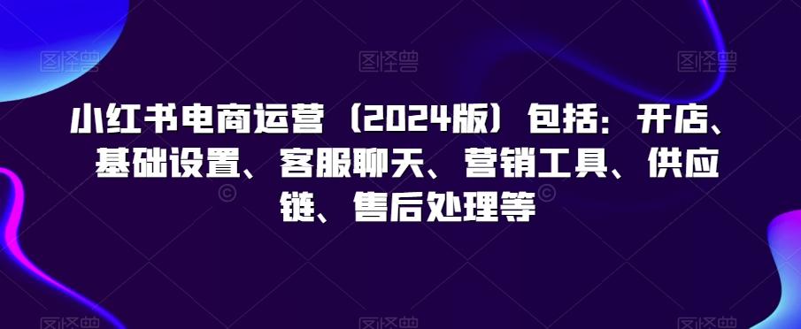 小红书电商运营(2024版)包括：开店、基础设置、客服聊天、营销工具、供应链、售后处理等 - 搞薯条网-搞薯条网