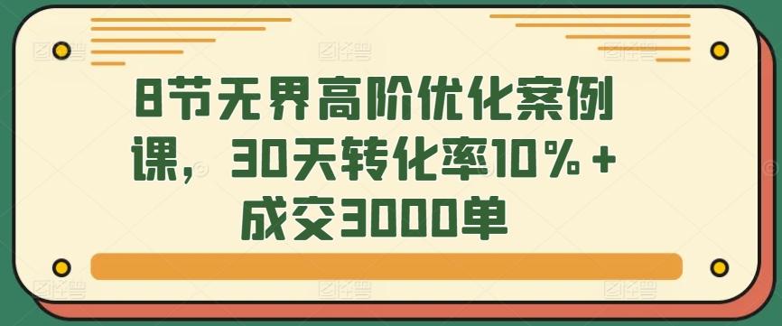 8节无界高阶优化案例课，30天转化率10%+成交3000单 - 搞薯条网-搞薯条网