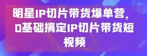 明星IP切片带货爆单营,0基础搞定IP切片带货短视频-搞薯条网