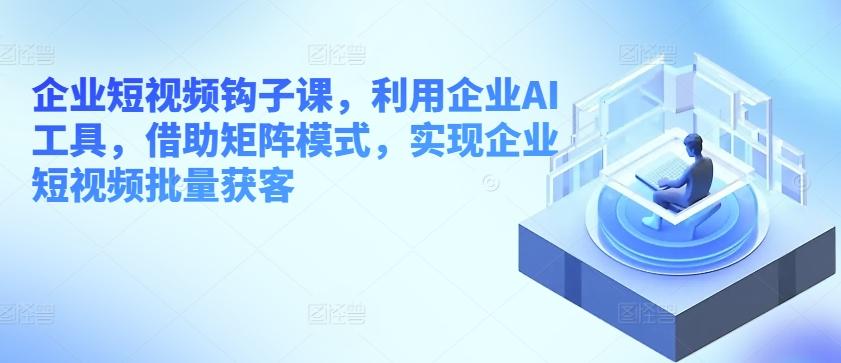 企业短视频钩子课，利用企业AI工具，借助矩阵模式，实现企业短视频批量获客 - 搞薯条网-搞薯条网