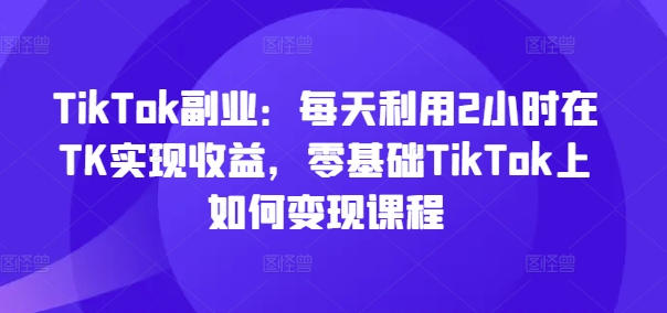 TikTok副业：每天利用2小时在TK实现收益，零基础TikTok上如何变现课程 - 搞薯条网-搞薯条网