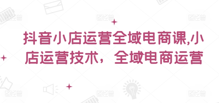 抖音小店运营全域电商课，​小店运营技术，全域电商运营-森森项目库