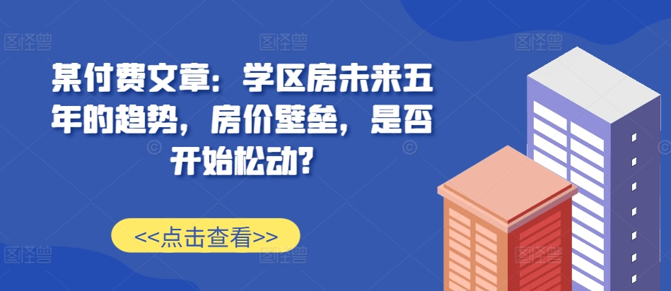 某付费文章：学区房未来五年的趋势，房价壁垒，是否开始松动? - 搞薯条网-搞薯条网