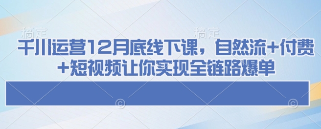 千川运营12月底线下课，自然流+付费+短视频让你实现全链路爆单 - 搞薯条网-搞薯条网