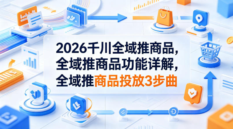 2026千川全域推商品，全域推商品功能详解，全域推商品投放3步曲-搞薯条网