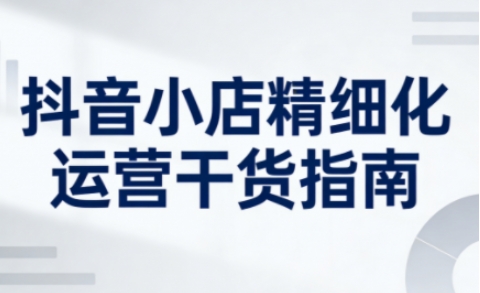 抖音小店精细化运营干货指南新版，助力商家系统提升店铺运营能力(更新26年5月)-搞薯条网