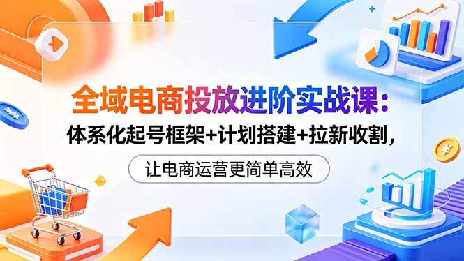 全域电商投放进阶实战课：体系化起号框架+计划搭建+拉新收割，让电商运营更简单高效-搞薯条网