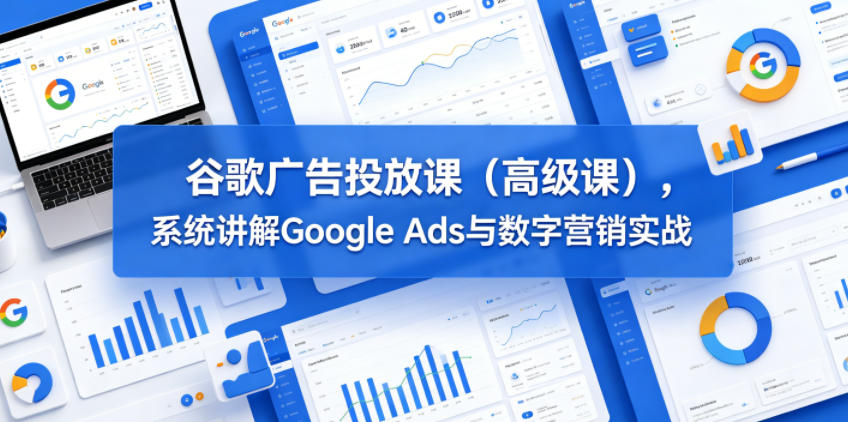 谷歌广告投放课(高级课),系统讲解Google Ads与数字营销实战-搞薯条网