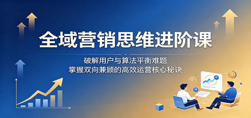 全域营销思维进阶课：破解用户与算法平衡难题，掌握双向兼顾的高效运营核心秘诀-搞薯条网