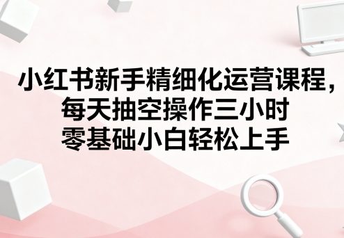 小红书新手精细化运营课程，每天抽空操作三小时，零基础小白轻松上手 - 搞薯条网-搞薯条网
