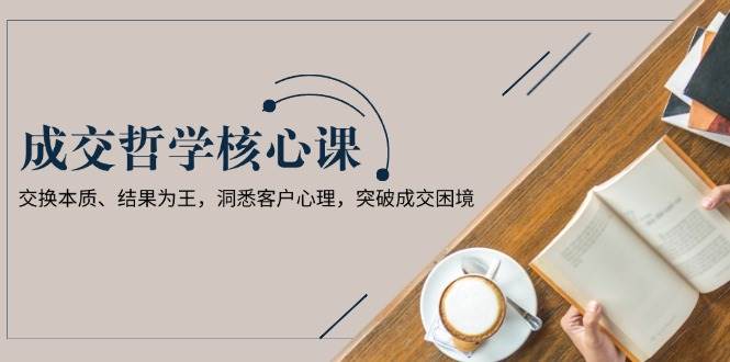 成交哲学课，交换本质、结果为王，洞悉客户心理，突破成交困境 - 搞薯条网-搞薯条网