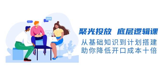 聚光投放底层逻辑课，从基础知识到计划搭建，助你降低开口成本十倍 - 搞薯条网-搞薯条网