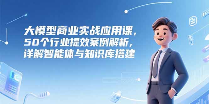 大模型商业实战应用课，50个行业提效案例解析，详解智能体与知识库搭建 - 搞薯条网-搞薯条网