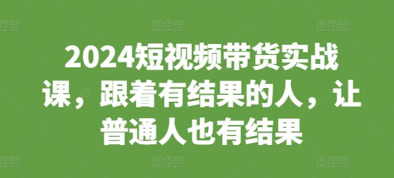 2024短视频带货实战课，跟着有结果的人，让普通人也有结果 - 搞薯条网-搞薯条网
