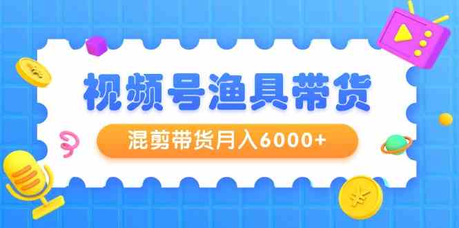 视频号渔具带货，混剪带货月入6000+，起号剪辑选品带货 - 搞薯条网-搞薯条网