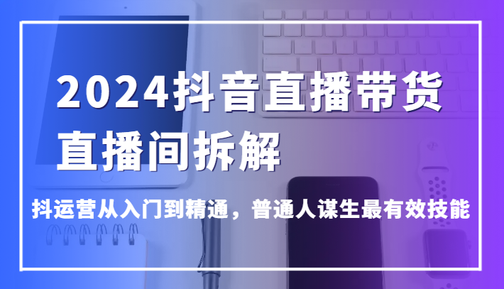 2024抖音直播带货直播间拆解，抖运营从入门到精通，普通人谋生最有效技能 - 搞薯条网-搞薯条网