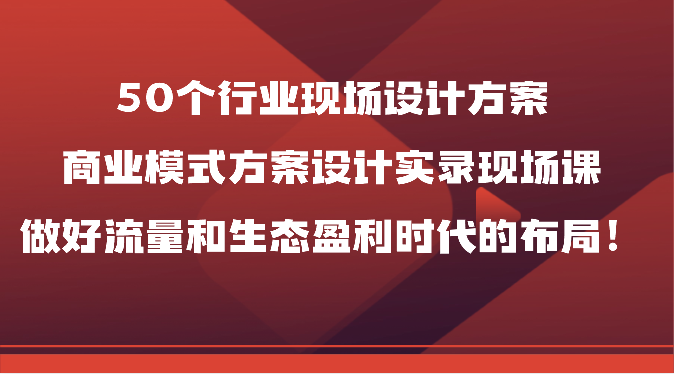 50个行业现场设计方案，商业模式方案设计实录现场课，做好流量和生态盈利时代的布局！-路子网