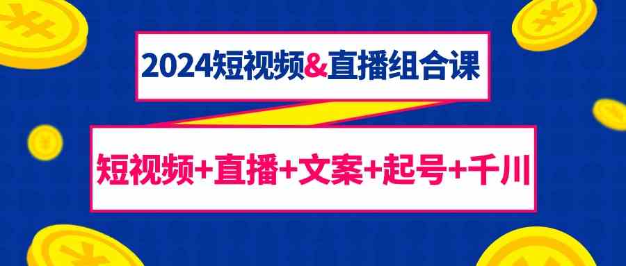 2024短视频&直播组合课：短视频+直播+文案+起号+千川(67节课)-路子网