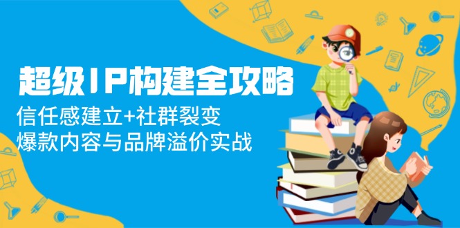 超级IP构建全攻略：信任感建立+社群裂变，爆款内容与品牌溢价实战 - 搞薯条网-搞薯条网