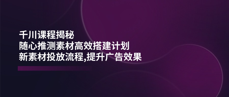 千川课程揭秘：随心推测素材高效搭建计划,新素材投放流程,提升广告效果 - 搞薯条网-搞薯条网