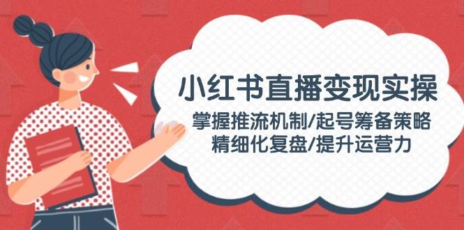 小红书直播变现实操：掌握推流机制/起号筹备策略/精细化复盘/提升运营力 - 搞薯条网-搞薯条网