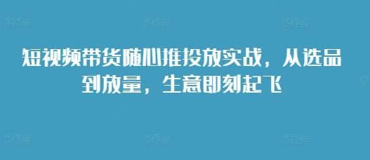 短视频带货随心推投放实战，从选品到放量，生意即刻起飞 - 搞薯条网-搞薯条网