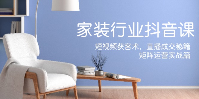 家装抖音课：短视频获客术，直播成交秘籍，矩阵运营实战篇 - 搞薯条网-搞薯条网