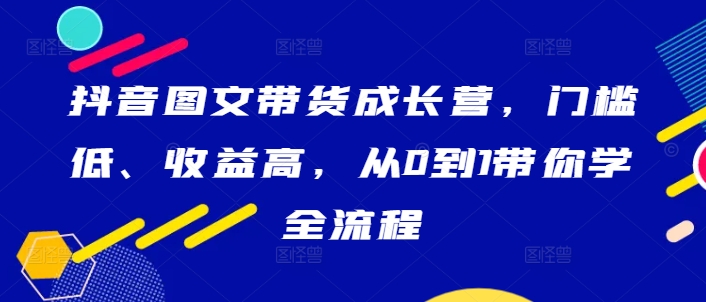 抖音图文带货成长营，门槛低、收益高，从0到1带你学全流程 - 搞薯条网-搞薯条网