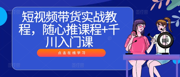短视频带货实战教程，随心推课程+千川入门课 - 搞薯条网-搞薯条网