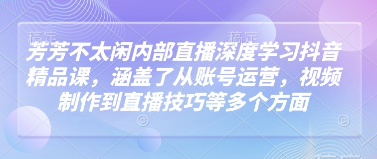 芳芳不太闲内部直播深度学习抖音精品课，涵盖了从账号运营，视频制作到直播技巧等多个方面 - 搞薯条网-搞薯条网