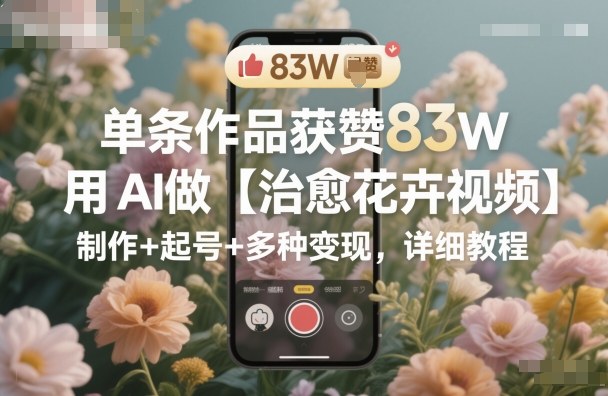 单条作品获赞83W,用AI做【治愈花卉视频】,制作+起号+多种变现,详细教程-搞薯条网