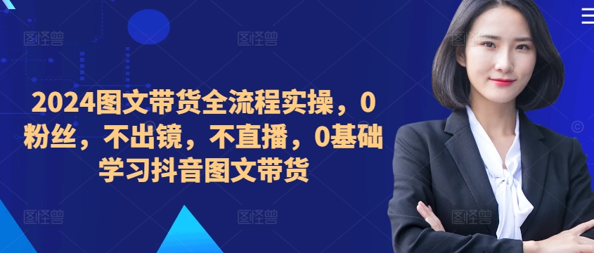 ​​​​​​2024图文带货全流程实操，0粉丝，不出镜，不直播，0基础学习抖音图文带货 - 搞薯条网-搞薯条网