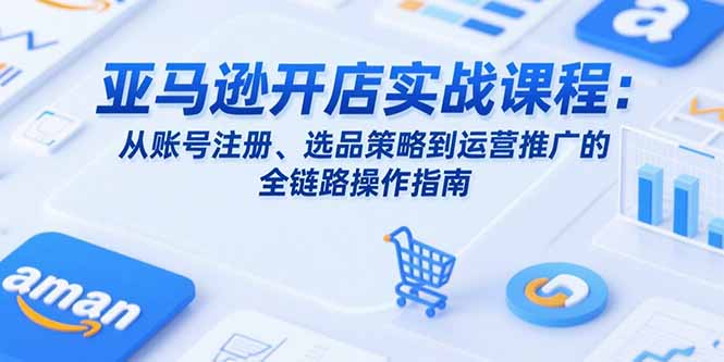 亚马逊开店实战课程：从账号注册、选品策略到运营推广的全链路操作指南 - 搞薯条网-搞薯条网