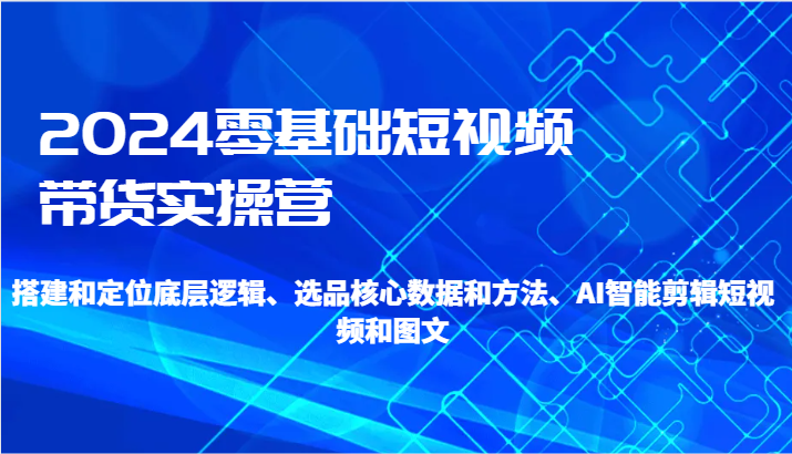 2024零基础短视频带货实操营-搭建和定位底层逻辑、选品核心数据和方法、AI智能剪辑-路子网