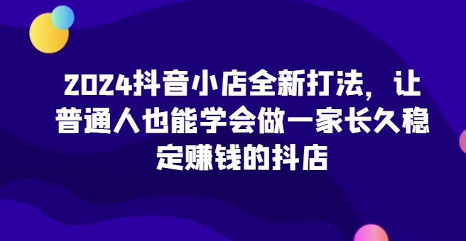2024抖音小店全新打法，让普通人也能学会做一家长久稳定赚钱的抖店(更新) - 搞薯条网-搞薯条网